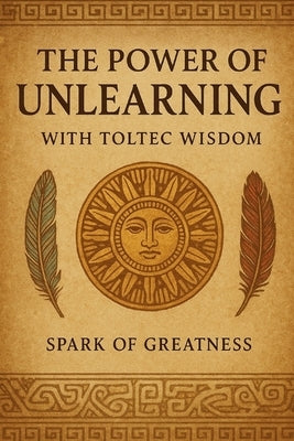 The Power of Unlearning: With Toltec Wisdom by Spark of Greatness
