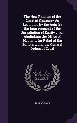 The New Practice of the Court of Chancery As Regulated by the Acts for the Improvement of the Jurisdiction of Equity ... for Abolishing the Office of by O'Dowd, James