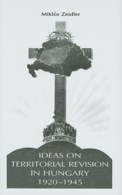 Ideas on Territorial Revision in Hungary, 1920-1945 by Zeidler, Miklos