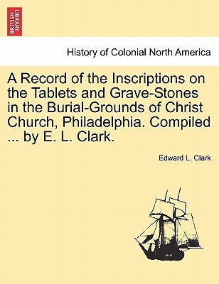 A Record of the Inscriptions on the Tablets and Grave-Stones in the Burial-Grounds of Christ Church, Philadelphia. Compiled ... by E. L. Clark. by Clark, Edward L.