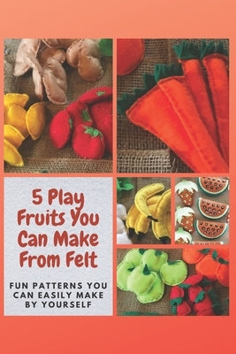 5 Play Fruits You Can Make From Felt: Fun Patterns You Can Easily Make by Yourself by Mosley, Christine