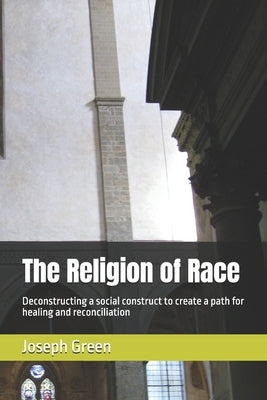The Religion of Race: Deconstructing a social construct to create a path for healing and reconciliation by Green, Joseph L., Jr.