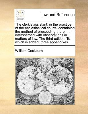 The Clerk's Assistant; In the Practice of the Ecclesiastical Courts; Containing the Method of Proceeding There; ... Interspersed with Observations in by Cockburn, William