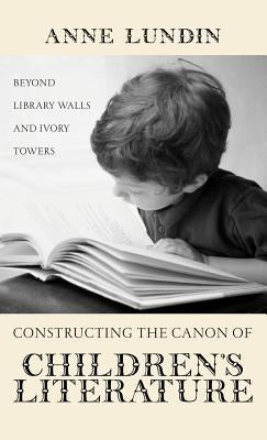 Constructing the Canon of Children's Literature: Beyond Library Walls and Ivory Towers by Lundin, Anne