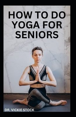 How to Do Yoga for Seniors: Simple Yoga Poses For Seniors to Improve Flexibility, Balance, Lose Weight and Enhance Proper Body Functions by Stock, Vickie