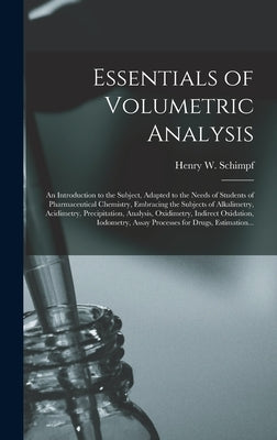 Essentials of Volumetric Analysis; an Introduction to the Subject, Adapted to the Needs of Students of Pharmaceutical Chemistry, Embracing the Subject by Schimpf, Henry W. (Henry William) B.