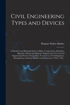 Civil Engineering Types and Devices; a Classified and Illustrated Index of Plant, Constructions, Machines, Materials, Means and Methods Adopted and in by Barber, Thomas Walter