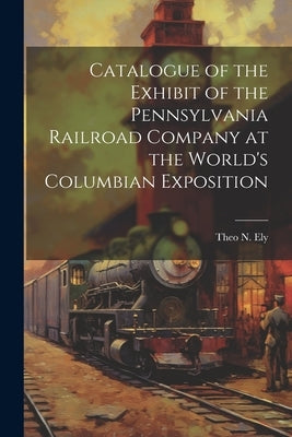 Catalogue of the Exhibit of the Pennsylvania Railroad Company at the World's Columbian Exposition by Ely, Theo N.
