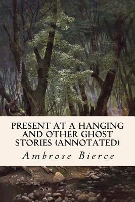 Present at a Hanging and Other Ghost Stories (annotated) by Bierce, Ambrose