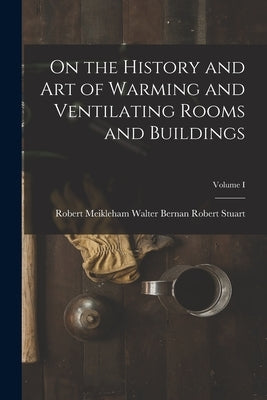 On the History and Art of Warming and Ventilating Rooms and Buildings; Volume I by Stuart, Walter Bernan Robert Meikleh