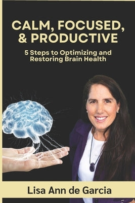 Calm, Focused, & Productive: 5 Steps to Optimizing and Restoring Brain Health by De Garcia, Lisa Ann