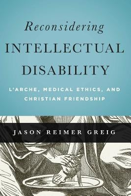 Reconsidering Intellectual Disability: L'Arche, Medical Ethics, and Christian Friendship by Greig, Jason Reimer