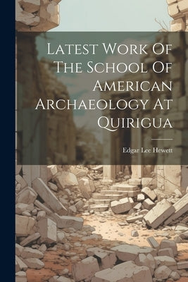 Latest Work Of The School Of American Archaeology At Quirigua by Hewett, Edgar Lee