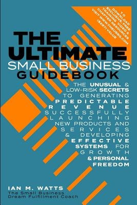 The Ultimate Small Business Guidebook: The Unusual and Low Risk Secrets to Generating Predictable Revenue, Successfully Launching New Products & Servi by Watts, Ian M.