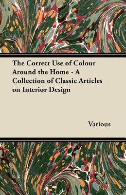 The Correct Use of Colour Around the Home - A Collection of Classic Articles on Interior Design by Various
