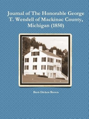 Journal of the Honorable George T. Wendell of Mackinac County, Michigan (1850) by Brown, Brett Dicken