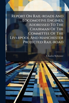 Report On Rail-roads And Locomotive Engines, Addressed To The Chairman Of The Committee Of The Liverpool And Manchester Projected Rail-road by Sylvester, Charles