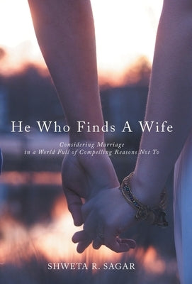 He Who Finds a Wife: Considering Marriage in a World Full of Compelling Reasons Not To by Sagar, Shweta R.