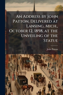 An Address by John Patton, Delivered at Lansing, Mich., October 12, 1898, at the Unveiling of the Statue by Patton, John