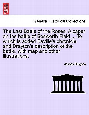 The Last Battle of the Roses. a Paper on the Battle of Bosworth Field ... to Which Is Added Saville's Chronicle and Drayton's Description of the Battl by Burgess, Joseph