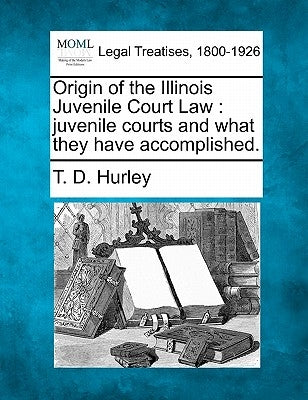 Origin of the Illinois Juvenile Court Law: Juvenile Courts and What They Have Accomplished. by Hurley, T. D.