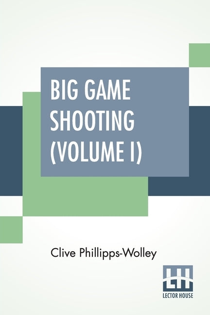 Big Game Shooting (Volume I): In Two Volumes, Vol. I.; With Contributions By Sir Samuel W. Baker, W. C. Oswell, F. J. Jackson, Warburton Pike, And F by Phillipps-Wolley, Clive