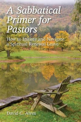 A Sabbatical Primer for Pastors: How to Initiate and Navigate a Spiritual Renewal Leave by Alves, David C.