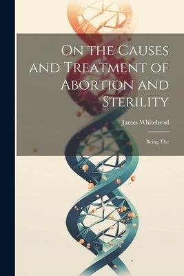 On the Causes and Treatment of Abortion and Sterility: Being The by Whitehead, James