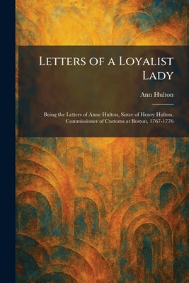 Letters of a Loyalist Lady: Being the Letters of Anne Hulton, Sister of Henry Hulton, Commissioner of Customs at Boston, 1767-1776 by Hulton, Ann