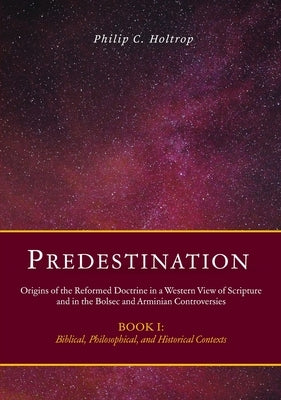 Predestination: Origins of the Reformed Doctrine in a Western View of Scripture and in the Bolsec and Arminian Controversies, Biblical by Holtrop, Philip C.
