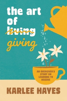 The Art of Giving: An overgiver's story on learning to receive by Hayes, Karlee