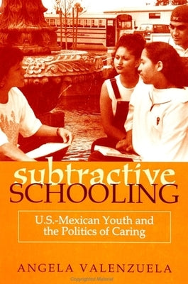 Subtractive Schooling: U.S. - Mexican Youth and the Politics of Caring by Valenzuela, Angela