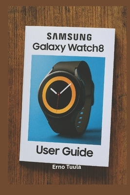 Samsung Galaxy Watch 8 User Guide: The Complete Step-by-Step Manual to Master Your Samsung Galaxy Watch 8 and Classic Setup, Customize, and Unlock Hid by Tuula, Erno
