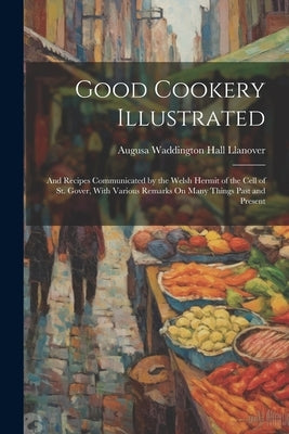Good Cookery Illustrated: And Recipes Communicated by the Welsh Hermit of the Cell of St. Gover, With Various Remarks On Many Things Past and Pr by Llanover, Augusa Waddington Hall