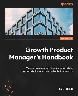 Growth Product Manager's Handbook: Winning strategies and frameworks for driving user acquisition, retention, and optimizing metrics by Chen, Eve