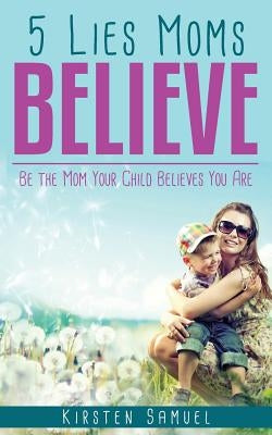 5 Lies Moms Believe: Be the Mom Your Child Believes You Are by Samuel, Kirsten