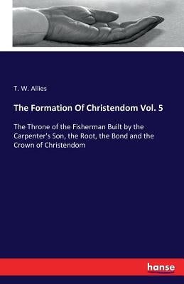 The Formation Of Christendom Vol. 5: The Throne of the Fisherman Built by the Carpenter's Son, the Root, the Bond and the Crown of Christendom by Allies, T. W.