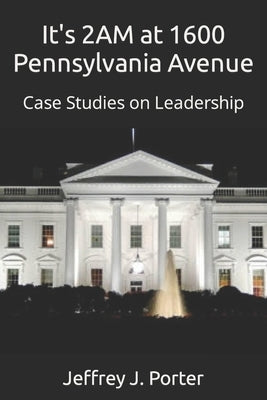 It's 2AM at 1600 Pennsylvania Avenue: Case Studies on Leadership by Porter, Jeffrey J.