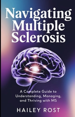 Navigating Multiple Sclerosis: A Complete Guide to Understanding, Managing, and Thriving with MS by Rost, Hailey