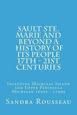 Sault Ste. Marie and Beyond A History of Its People 17th - 21st Centuries: Including Mackinac Island and Upper Peninsula Michigan 1600s - 1700s by Rousseau, Sandra