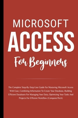 Microsoft Access For Beginners: The Complete Step-By-Step User Guide For Mastering Microsoft Access, Creating Your Database For Managing Data And Opti by Lumiere, Voltaire