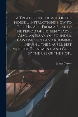 A Treatise on the Age of the Horse ... Instructions How to Tell His Age, From a Foal to the Period of Sixteen Years ... Also, an Essay, on Founder, Co by Carver, James