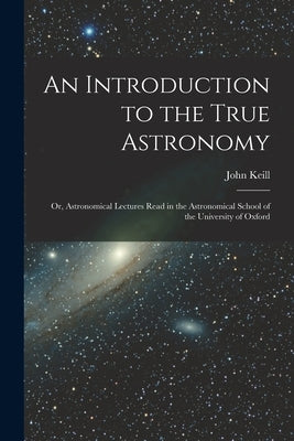 An Introduction to the True Astronomy: Or, Astronomical Lectures Read in the Astronomical School of the University of Oxford by Keill, John