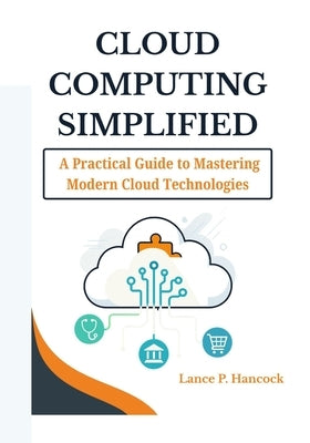 Cloud Computing Simplified: A Practical Guide to Mastering Modern Cloud Technologies (From Fundamentals to Advanced Solutions Across AWS, Azure, and G by Hancock, Lance P.