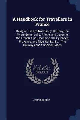 A Handbook for Travellers in France: Being a Guide to Normandy, Brittany, the Rivers Seine, Loire, Rhône, and Garonne, the French Alps, Dauphiné, the by Murray, John