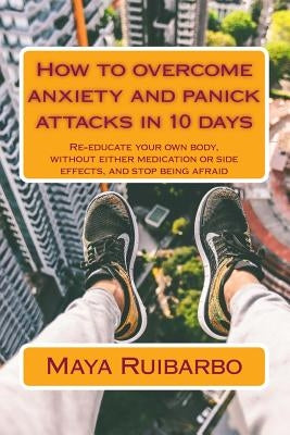 How to overcome anxiety and panic attacks in 10 days: Re-educate your own body, without either medication or side effects, and stop being afraid by Ruibarbo, Maya