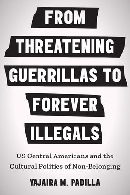 From Threatening Guerrillas to Forever Illegals: US Central Americans and the Cultural Politics of Non-Belonging by Padilla, Yajaira M.