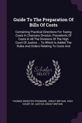 Guide To The Preparation Of Bills Of Costs: Containing Practical Directions For Taxing Costs In Chancery Division, Precedents Of Costs In All The Divi by Pridmore, Thomas Webster
