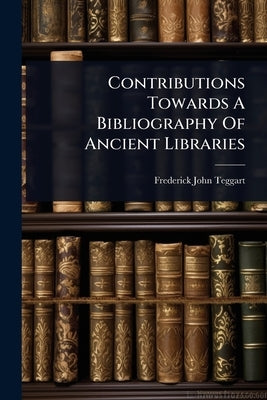 Contributions Towards A Bibliography Of Ancient Libraries by Teggart, Frederick John