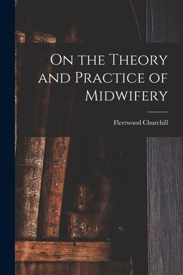 On the Theory and Practice of Midwifery by Churchill, Fleetwood